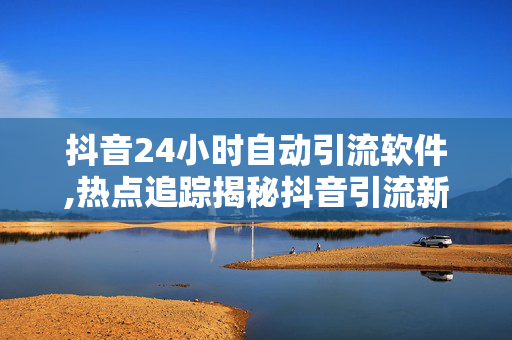 抖音24小时自动引流软件,热点追踪揭秘抖音引流新利器：24小时自动聚客软件你试过吗！